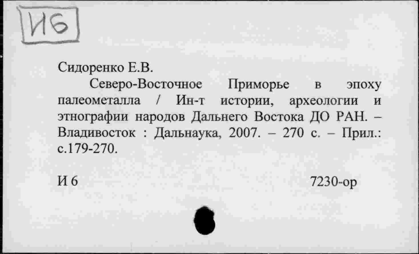 ﻿Сидоренко Е.В.
Северо-Восточное Приморье в эпоху палеометалла / Ин-т истории, археологии и этнографии народов Дальнего Востока ДО РАН. -Владивосток : Дальнаука, 2007. - 270 с. - Прил.: с. 179-270.
И 6
7230-ор